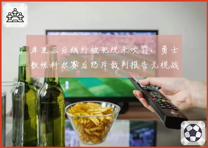 库里三分线外被犯规未吹罚，勇士教练科尔赛后怒斥裁判报告无视战术犯规