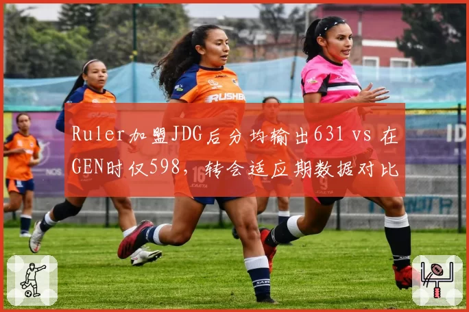 Ruler加盟JDG后分均输出631 vs 在GEN时仅598，转会适应期数据对比揭示体系差异