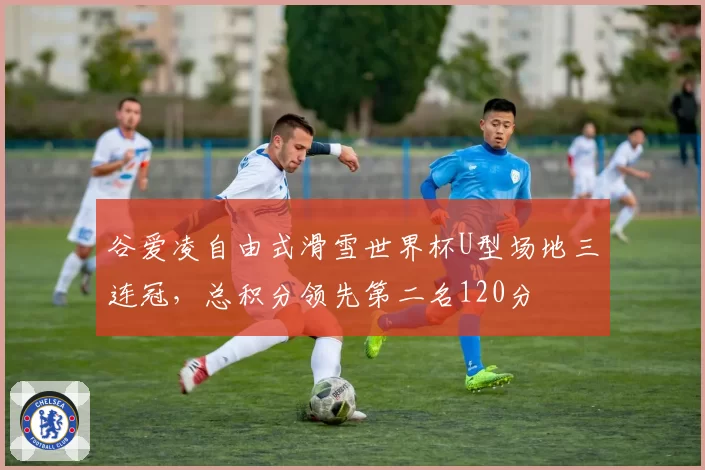 谷爱凌自由式滑雪世界杯U型场地三连冠，总积分领先第二名120分