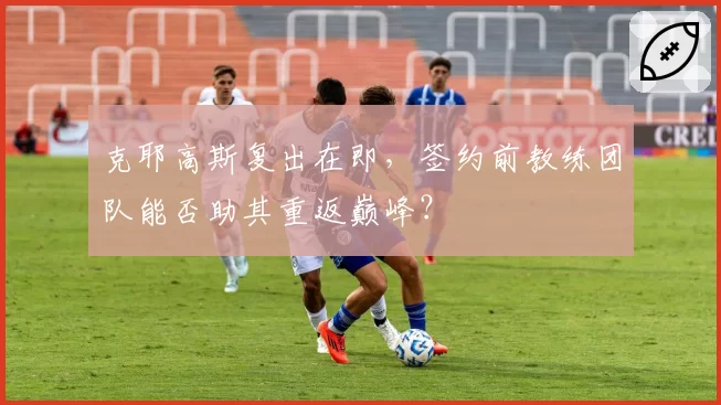 克耶高斯复出在即,签约前教练团队能否助其重返巅峰?