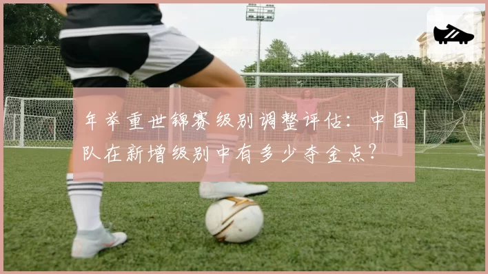 年举重世锦赛级别调整评估:中国队在新增级别中有多少夺金点?