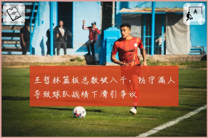王哲林篮板总数破八千，防守漏人导致球队战绩下滑引争议