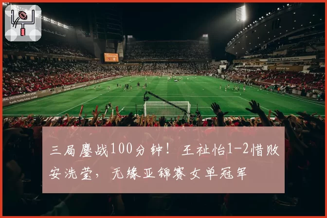 三局鏖战100分钟！王祉怡1-2惜败安洗莹，无缘亚锦赛女单冠军