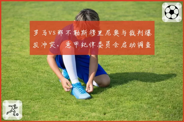 罗马vs那不勒斯穆里尼奥与裁判爆发冲突，意甲纪律委员会启动调查程序