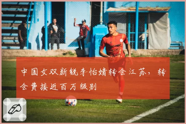 中国女双新锐李怡婧转会江苏，转会费接近百万级别