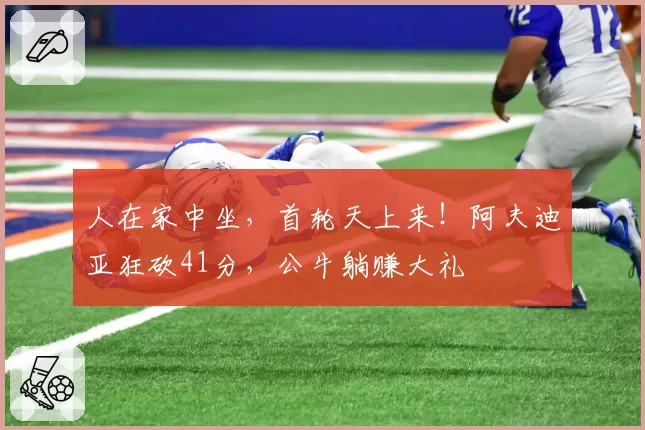 人在家中坐,首轮天上来!阿夫迪亚狂砍41分,公牛躺赚大礼