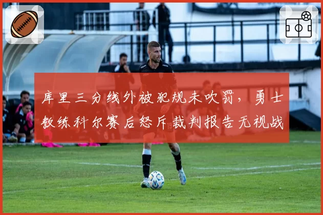 库里三分线外被犯规未吹罚，勇士教练科尔赛后怒斥裁判报告无视战术犯规