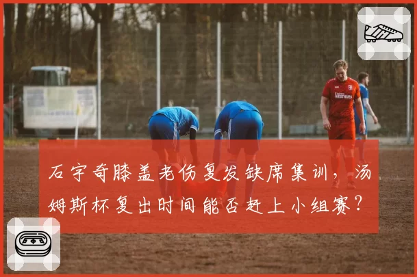 石宇奇膝盖老伤复发缺席集训，汤姆斯杯复出时间能否赶上小组赛？