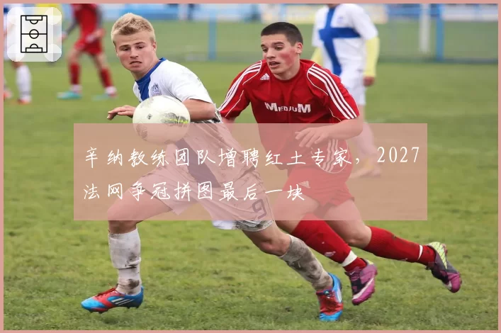 辛纳教练团队增聘红土专家，2027法网争冠拼图最后一块