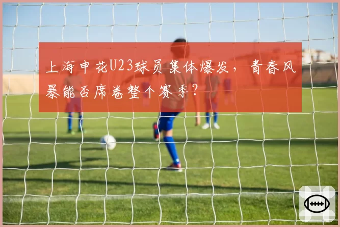 上海申花U23球员集体爆发，青春风暴能否席卷整个赛季？
