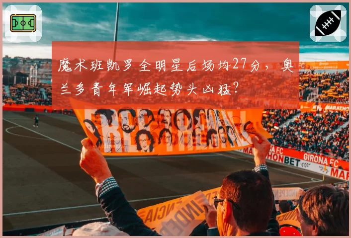 魔术班凯罗全明星后场均27分，奥兰多青年军崛起势头凶猛？