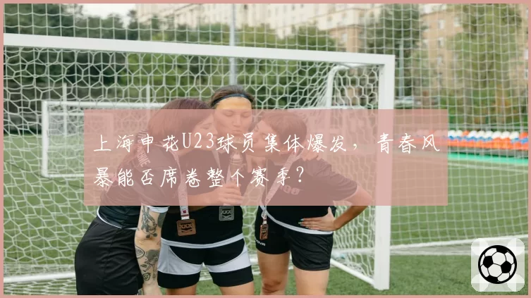 上海申花U23球员集体爆发，青春风暴能否席卷整个赛季？