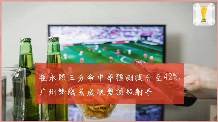 崔永熙三分命中率预测提升至42%,广州锋线或成联盟顶级射手