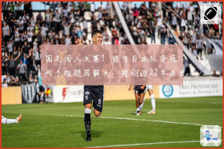 国足闯入决赛！将与日本队争冠：两个难题若解决，将创造22年历史