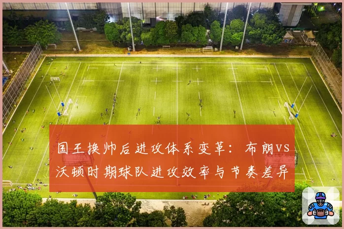 国王换帅后进攻体系变革:布朗vs沃顿时期球队进攻效率与节奏差异