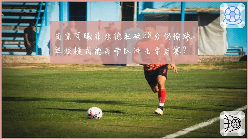 南京同曦菲尔德狂砍58分仍输球，单核模式能否带队冲击季后赛？