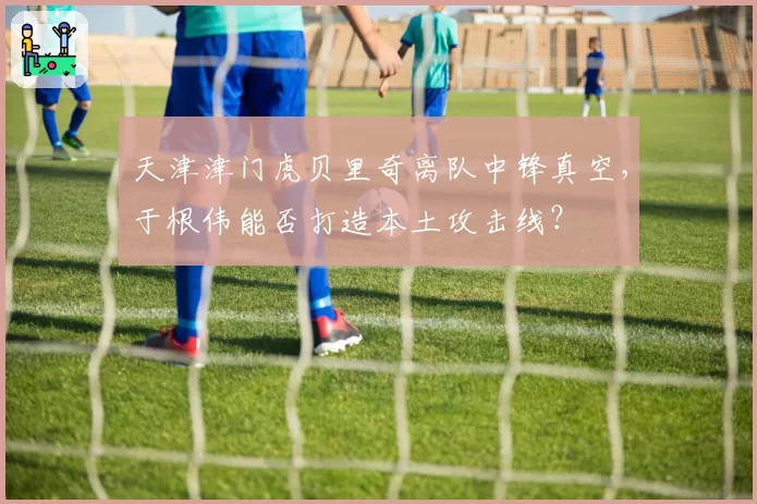 天津津门虎贝里奇离队中锋真空，于根伟能否打造本土攻击线？
