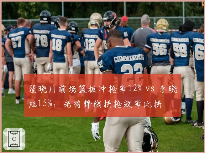 翟晓川前场篮板冲抢率12% vs 李晓旭15%,老将锋线拼抢效率比拼