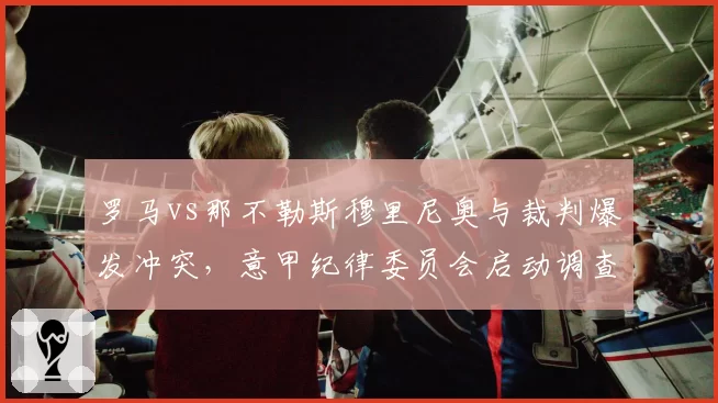 罗马vs那不勒斯穆里尼奥与裁判爆发冲突，意甲纪律委员会启动调查程序