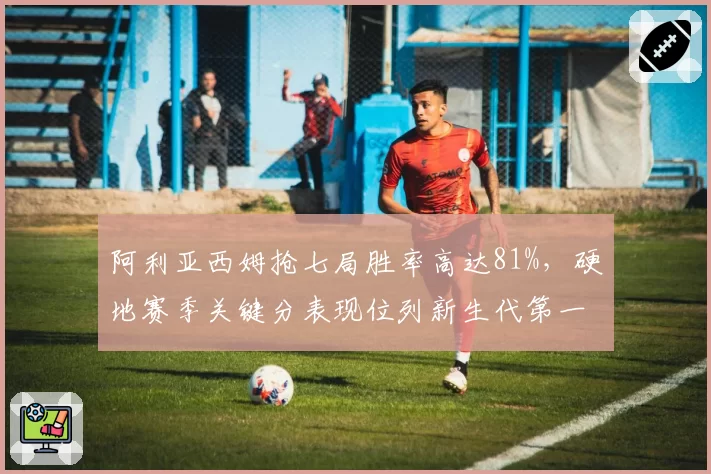 阿利亚西姆抢七局胜率高达81%，硬地赛季关键分表现位列新生代第一