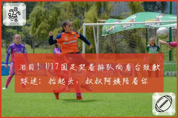 泪目!U17国足哭着排队向看台致歉 球迷:抬起头,叔叔阿姨陪着你