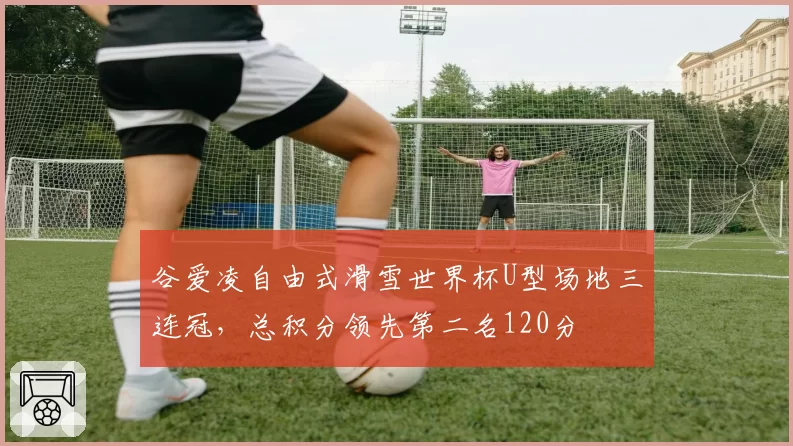 谷爱凌自由式滑雪世界杯U型场地三连冠，总积分领先第二名120分