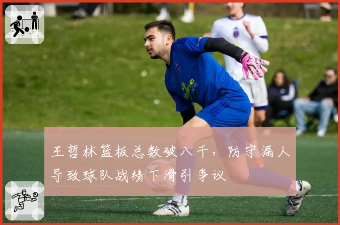 王哲林篮板总数破八千，防守漏人导致球队战绩下滑引争议