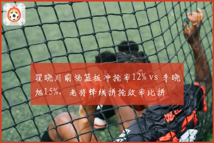 翟晓川前场篮板冲抢率12% vs 李晓旭15%，老将锋线拼抢效率比拼
