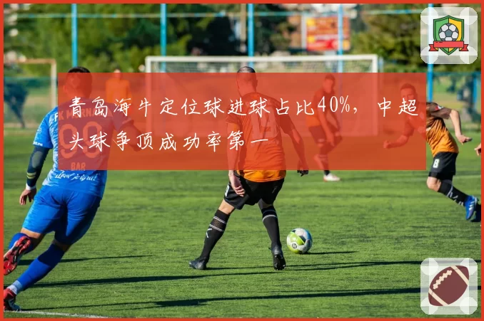 青岛海牛定位球进球占比40%,中超头球争顶成功率第一