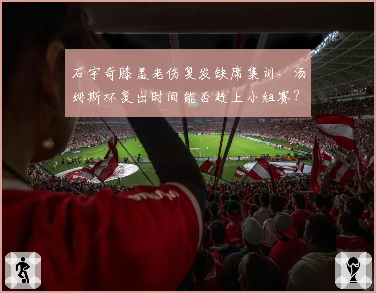 石宇奇膝盖老伤复发缺席集训，汤姆斯杯复出时间能否赶上小组赛？
