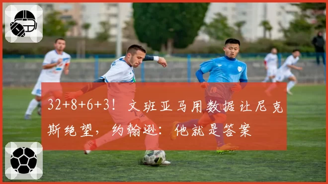 32+8+6+3!文班亚马用数据让尼克斯绝望,约翰逊:他就是答案