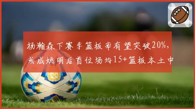 杨瀚森下赛季篮板率有望突破20%，或成姚明后首位场均15+篮板本土中锋