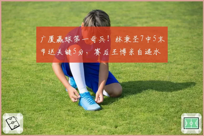 广厦赢球第一奇兵!林秉圣7中5末节送关键5分,赛后王博亲自递水