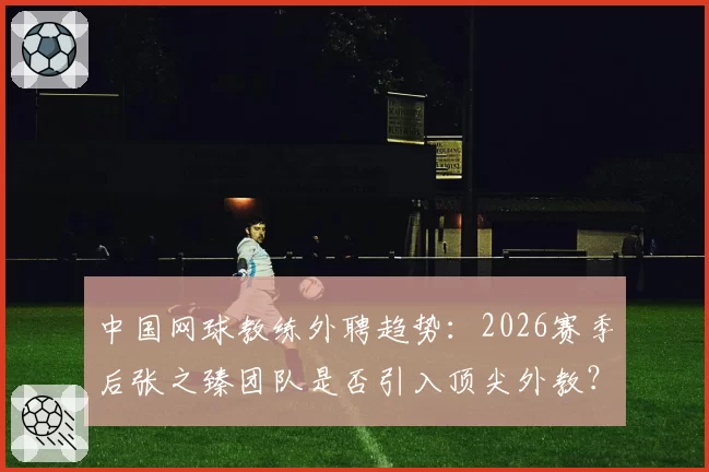 中国网球教练外聘趋势：2026赛季后张之臻团队是否引入顶尖外教？
