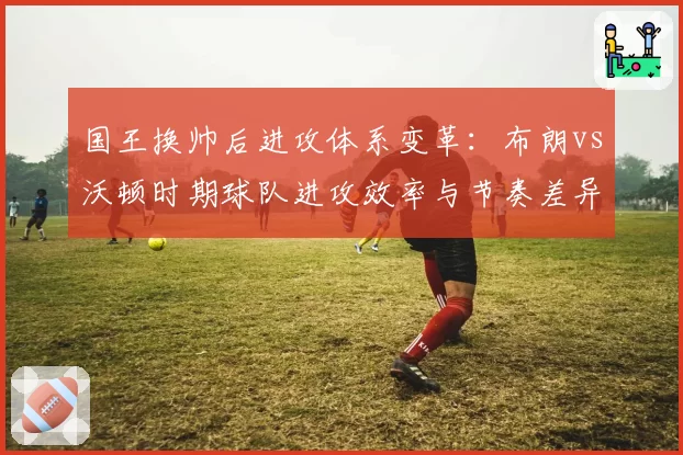国王换帅后进攻体系变革:布朗vs沃顿时期球队进攻效率与节奏差异