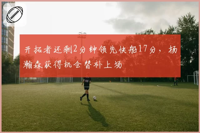 开拓者还剩2分钟领先快船17分，杨瀚森获得机会替补上场