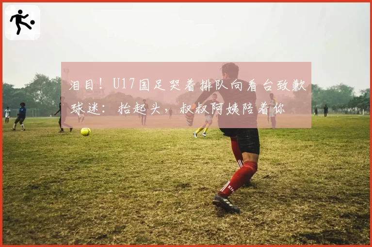 泪目!U17国足哭着排队向看台致歉 球迷:抬起头,叔叔阿姨陪着你