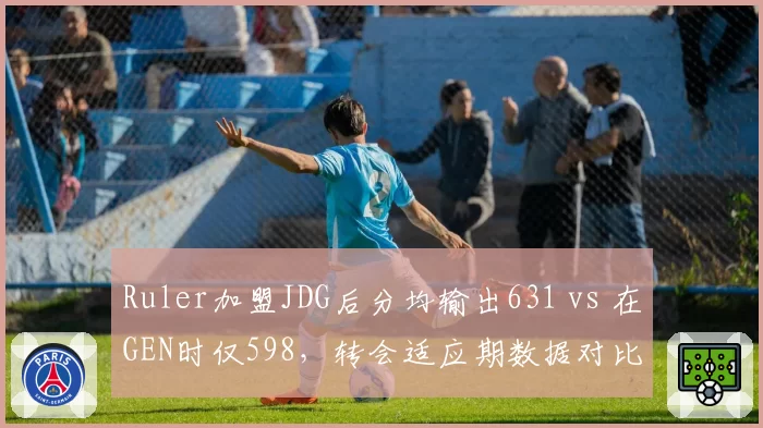 Ruler加盟JDG后分均输出631 vs 在GEN时仅598，转会适应期数据对比揭示体系差异