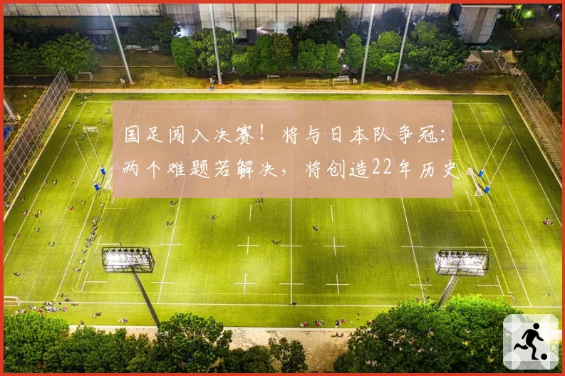 国足闯入决赛！将与日本队争冠：两个难题若解决，将创造22年历史