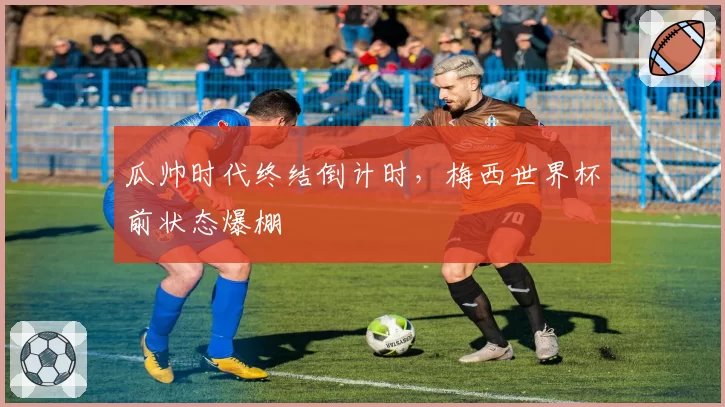 瓜帅时代终结倒计时，梅西世界杯前状态爆棚