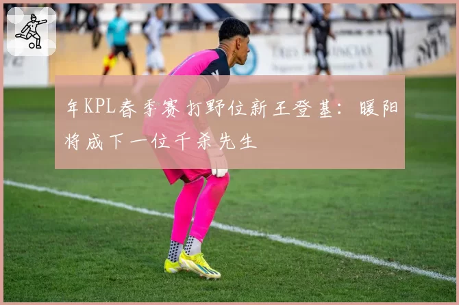 年KPL春季赛打野位新王登基:暖阳将成下一位千杀先生