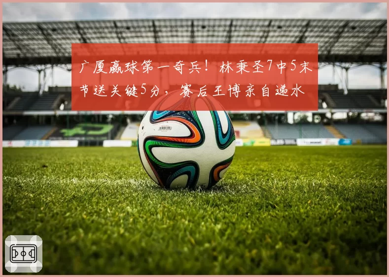 广厦赢球第一奇兵!林秉圣7中5末节送关键5分,赛后王博亲自递水