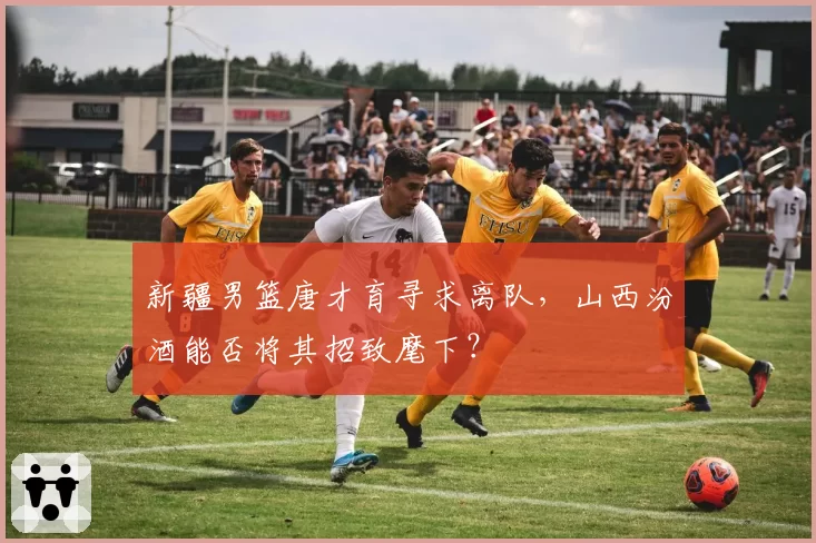 新疆男篮唐才育寻求离队，山西汾酒能否将其招致麾下？