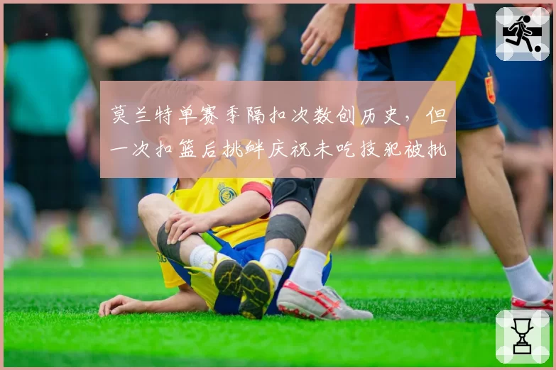 莫兰特单赛季隔扣次数创历史，但一次扣篮后挑衅庆祝未吃技犯被批“双重标准”